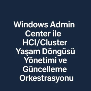 Windows Admin Center ile HCI/Cluster Yaşam Döngüsü Yönetimi ve Güncelleme Orkestrasyonu
